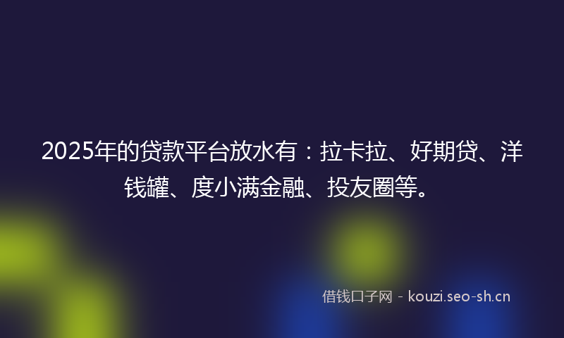 2025年的贷款平台放水有：拉卡拉、好期贷、洋钱罐、度小满金融、投友圈等。