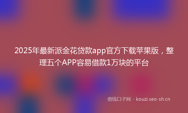2025年最新派金花贷款app官方下载苹果版，整理五个APP容易借款1万块的平台