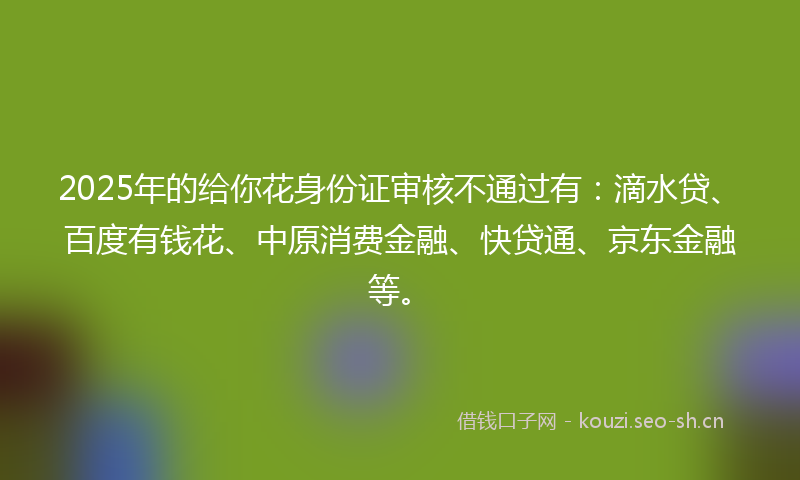 2025年的给你花身份证审核不通过有：滴水贷、百度有钱花、中原消费金融、快贷通、京东金融等。