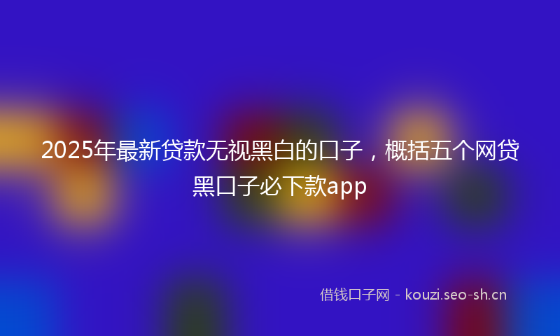2025年最新贷款无视黑白的口子，概括五个网贷黑口子必下款app