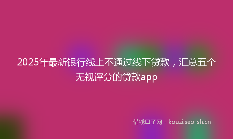 2025年最新银行线上不通过线下贷款，汇总五个无视评分的贷款app