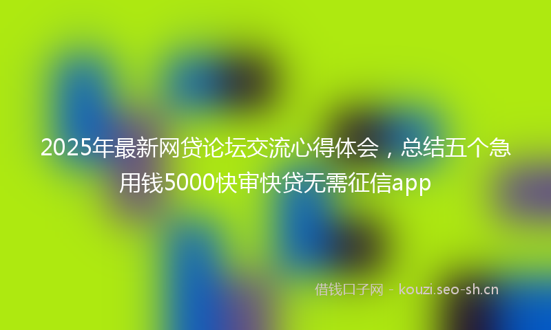 2025年最新网贷论坛交流心得体会，总结五个急用钱5000快审快贷无需征信app