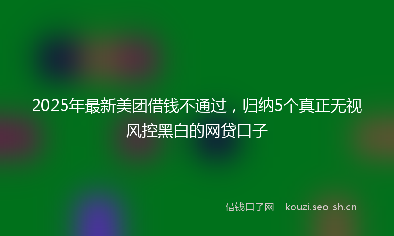 2025年最新美团借钱不通过，归纳5个真正无视风控黑白的网贷口子