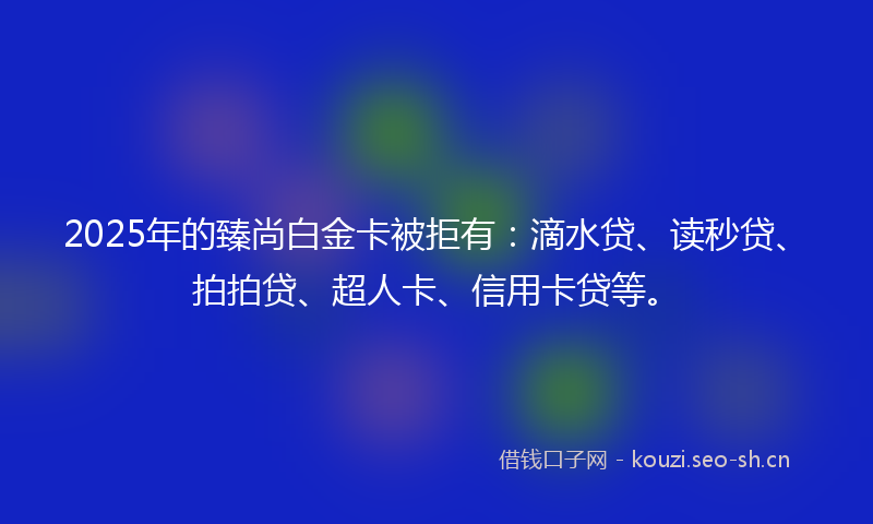 2025年的臻尚白金卡被拒有：滴水贷、读秒贷、拍拍贷、超人卡、信用卡贷等。