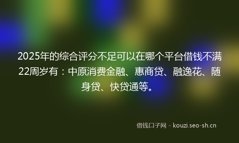 2025年的综合评分不足可以在哪个平台借钱不满22周岁有：中原消费金融、惠商贷、融逸花、随身贷、快贷通等。