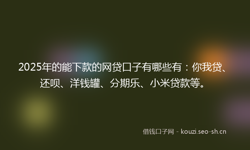 2025年的能下款的网贷口子有哪些有：你我贷、还呗、洋钱罐、分期乐、小米贷款等。