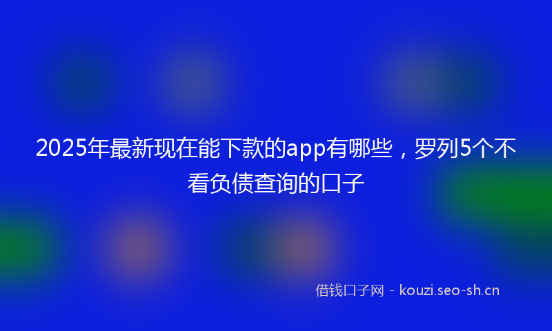 2025年最新现在能下款的app有哪些，罗列5个不看负债查询的口子