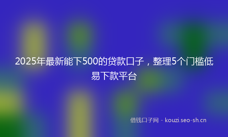 2025年最新能下500的贷款口子，整理5个门槛低易下款平台
