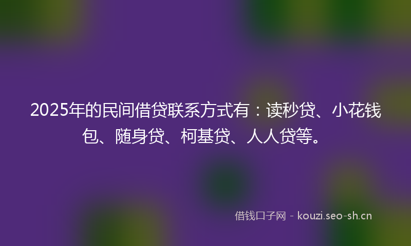 2025年的民间借贷联系方式有：读秒贷、小花钱包、随身贷、柯基贷、人人贷等。