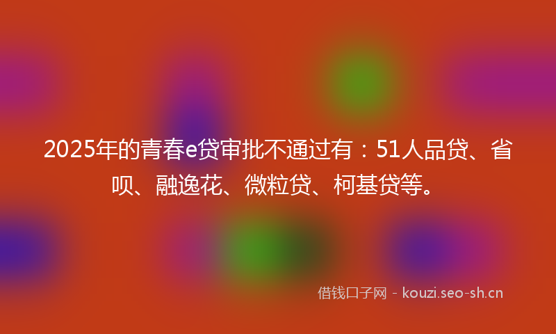2025年的青春e贷审批不通过有：51人品贷、省呗、融逸花、微粒贷、柯基贷等。