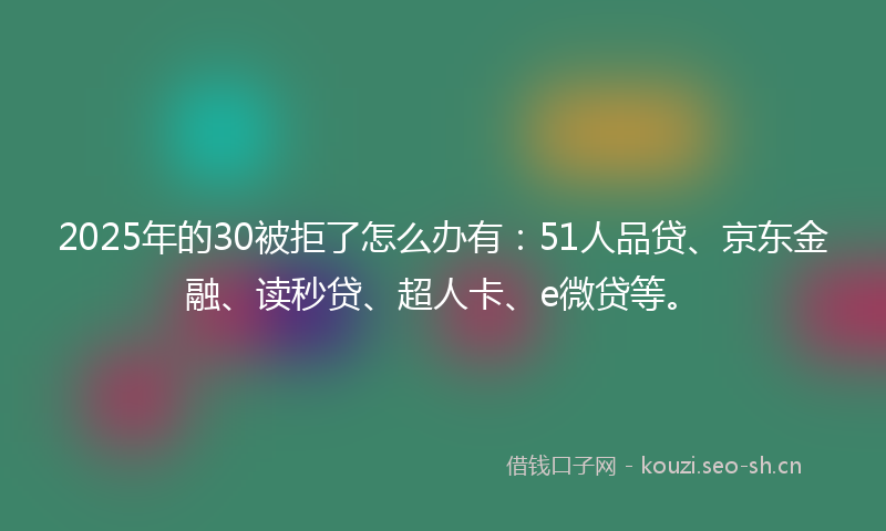 2025年的30被拒了怎么办有：51人品贷、京东金融、读秒贷、超人卡、e微贷等。