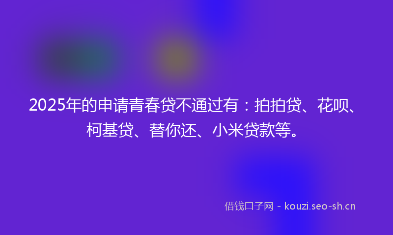 2025年的申请青春贷不通过有：拍拍贷、花呗、柯基贷、替你还、小米贷款等。