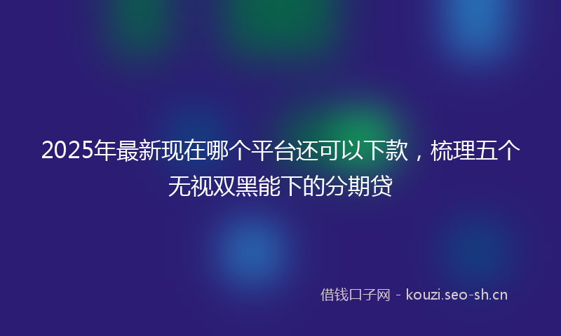 2025年最新现在哪个平台还可以下款，梳理五个无视双黑能下的分期贷