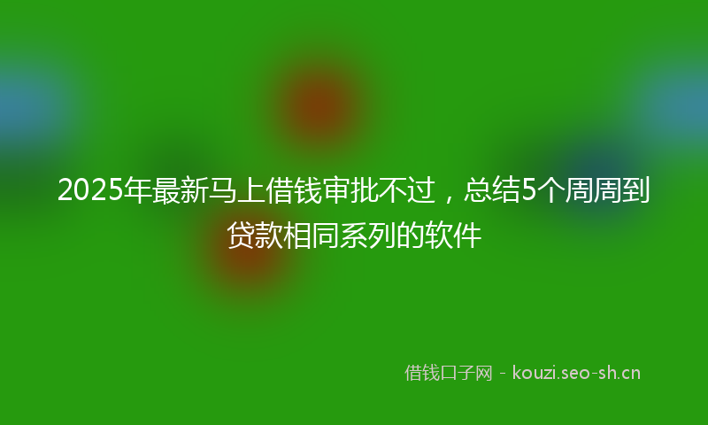 2025年最新马上借钱审批不过，总结5个周周到贷款相同系列的软件