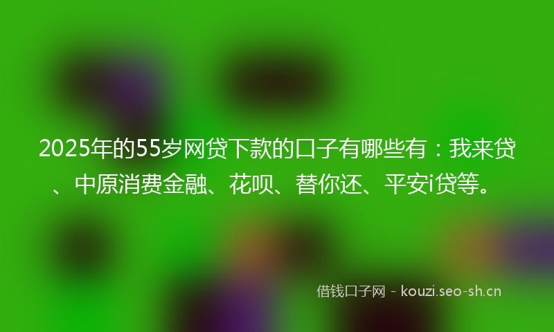 2025年的55岁网贷下款的口子有哪些有：我来贷、中原消费金融、花呗、替你还、平安i贷等。