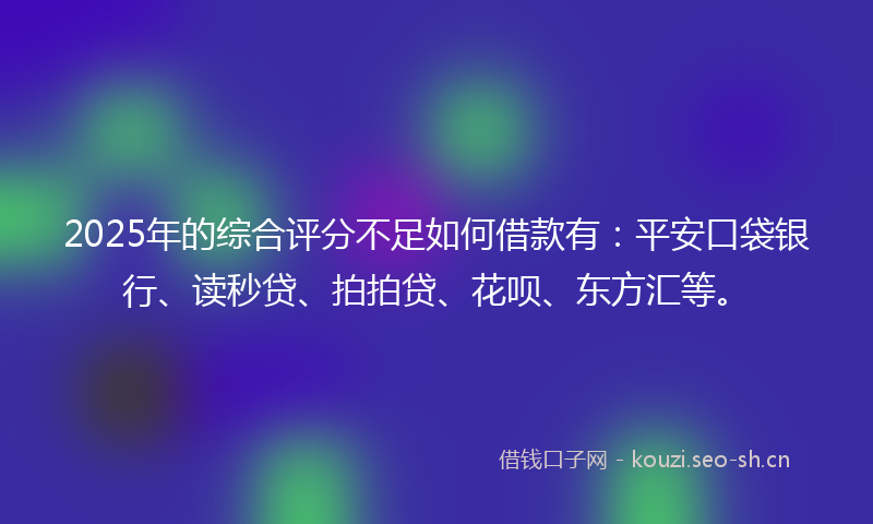2025年的综合评分不足如何借款有：平安口袋银行、读秒贷、拍拍贷、花呗、东方汇等。