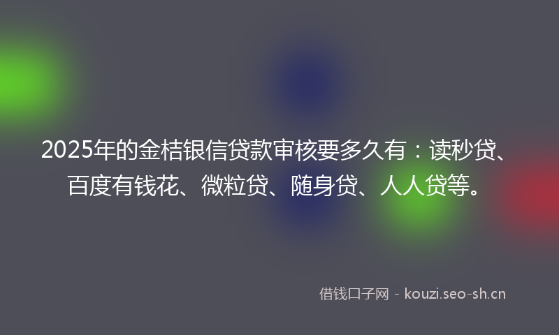 2025年的金桔银信贷款审核要多久有：读秒贷、百度有钱花、微粒贷、随身贷、人人贷等。