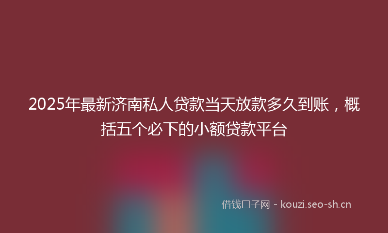 2025年最新济南私人贷款当天放款多久到账，概括五个必下的小额贷款平台