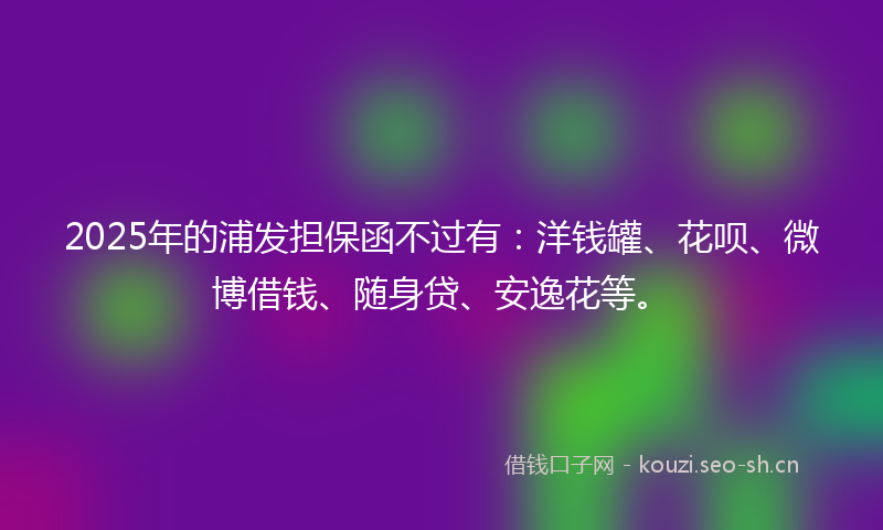 2025年的浦发担保函不过有：洋钱罐、花呗、微博借钱、随身贷、安逸花等。