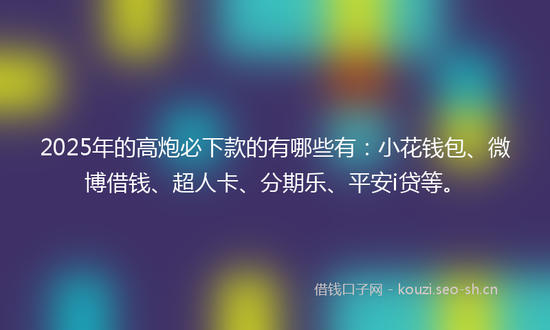 2025年的高炮必下款的有哪些有：小花钱包、微博借钱、超人卡、分期乐、平安i贷等。