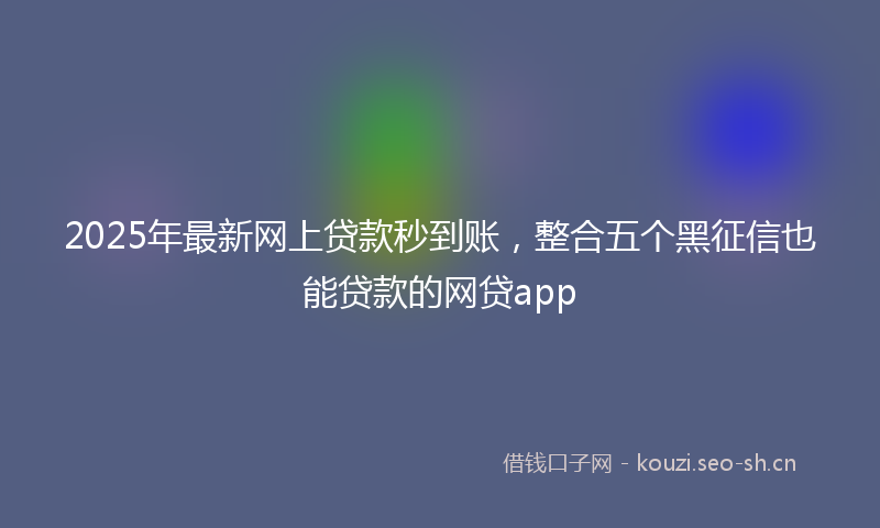 2025年最新网上贷款秒到账，整合五个黑征信也能贷款的网贷app