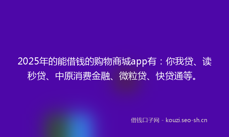 2025年的能借钱的购物商城app有：你我贷、读秒贷、中原消费金融、微粒贷、快贷通等。