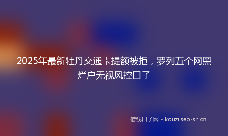 2025年最新牡丹交通卡提额被拒，罗列五个网黑烂户无视风控口子