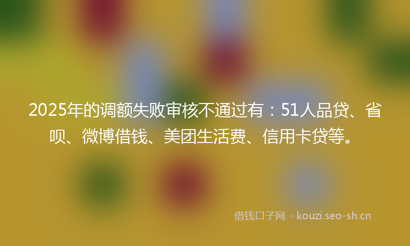 2025年的调额失败审核不通过有：51人品贷、省呗、微博借钱、美团生活费、信用卡贷等。