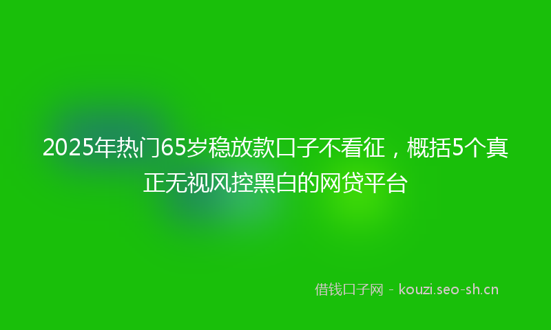 2025年热门65岁稳放款口子不看征，概括5个真正无视风控黑白的网贷平台