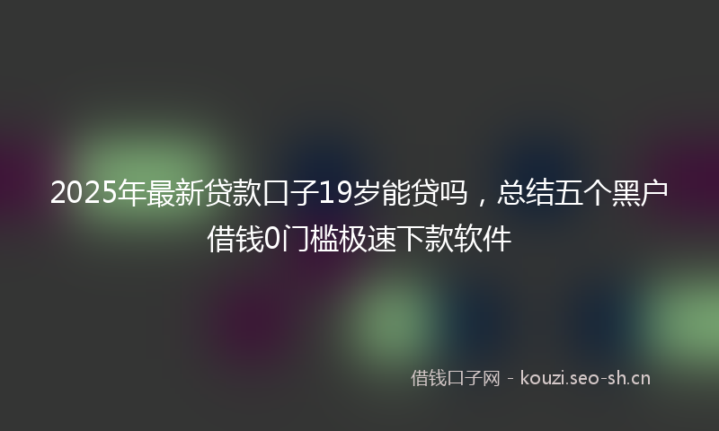 2025年最新贷款口子19岁能贷吗，总结五个黑户借钱0门槛极速下款软件
