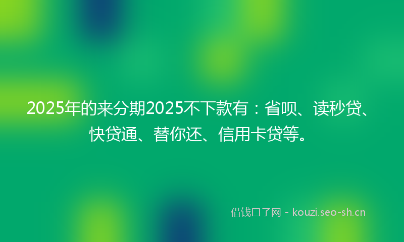 2025年的来分期2025不下款有：省呗、读秒贷、快贷通、替你还、信用卡贷等。
