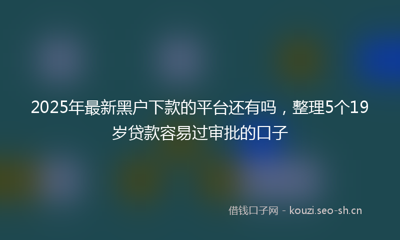 2025年最新黑户下款的平台还有吗，整理5个19岁贷款容易过审批的口子
