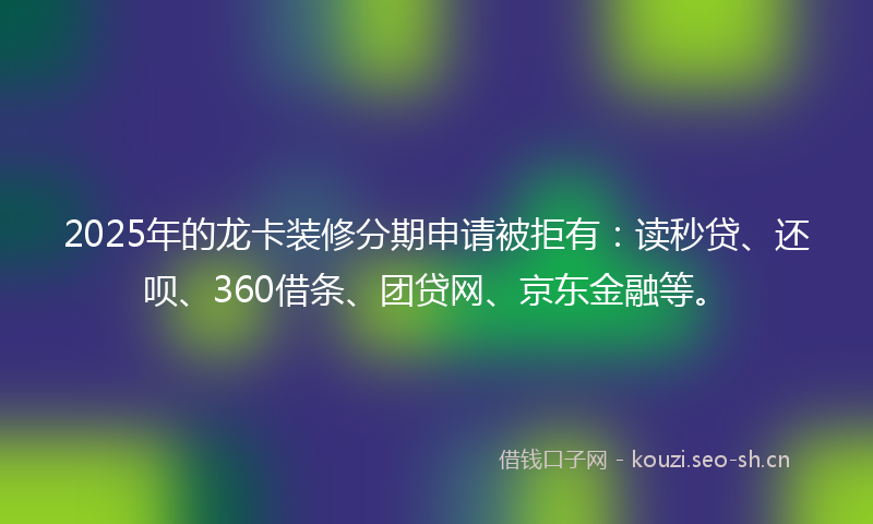 2025年的龙卡装修分期申请被拒有：读秒贷、还呗、360借条、团贷网、京东金融等。