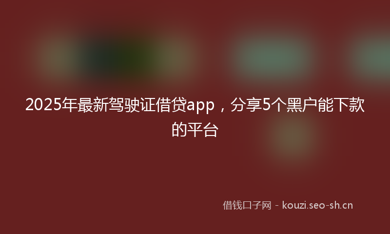 2025年最新驾驶证借贷app，分享5个黑户能下款的平台