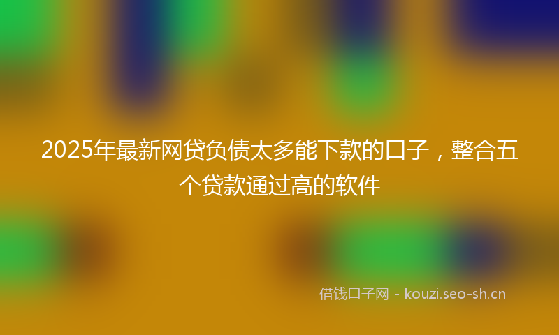 2025年最新网贷负债太多能下款的口子，整合五个贷款通过高的软件