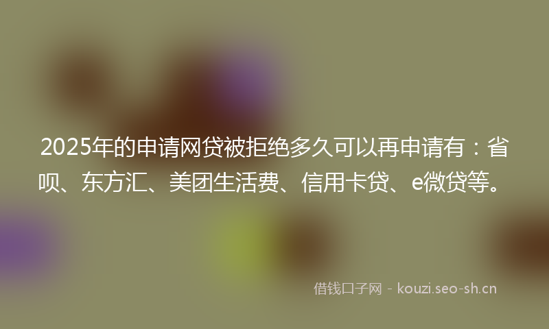 2025年的申请网贷被拒绝多久可以再申请有：省呗、东方汇、美团生活费、信用卡贷、e微贷等。