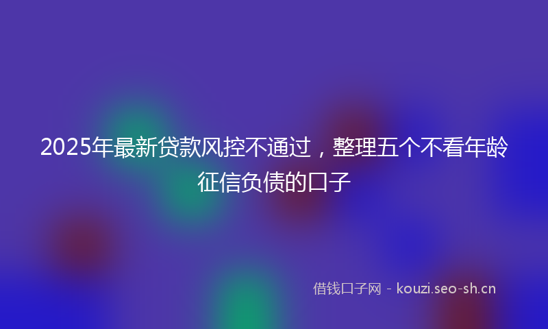 2025年最新贷款风控不通过，整理五个不看年龄征信负债的口子