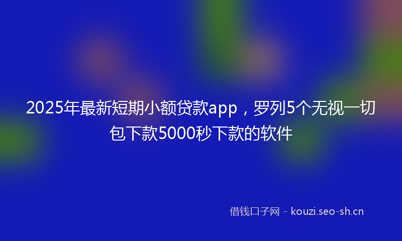 2025年最新短期小额贷款app，罗列5个无视一切包下款5000秒下款的软件