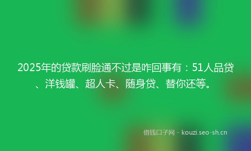 2025年的贷款刷脸通不过是咋回事有：51人品贷、洋钱罐、超人卡、随身贷、替你还等。