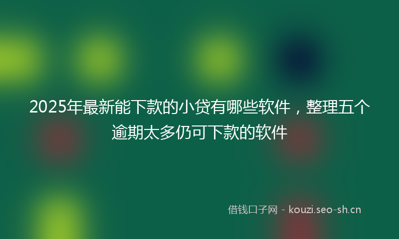2025年最新能下款的小贷有哪些软件，整理五个逾期太多仍可下款的软件