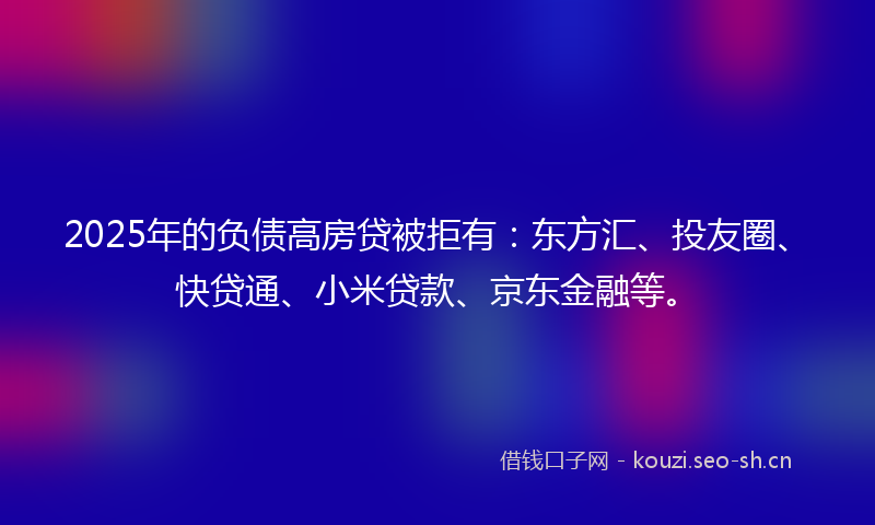 2025年的负债高房贷被拒有：东方汇、投友圈、快贷通、小米贷款、京东金融等。