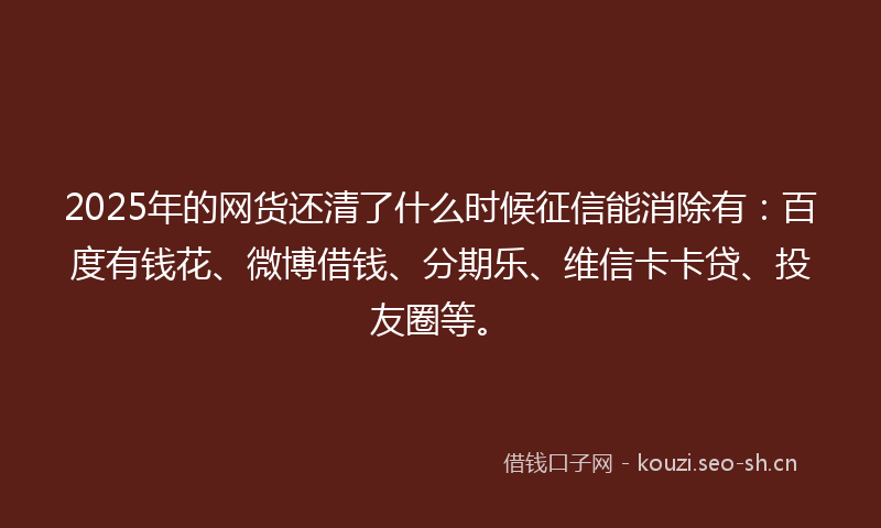 2025年的网货还清了什么时候征信能消除有：百度有钱花、微博借钱、分期乐、维信卡卡贷、投友圈等。