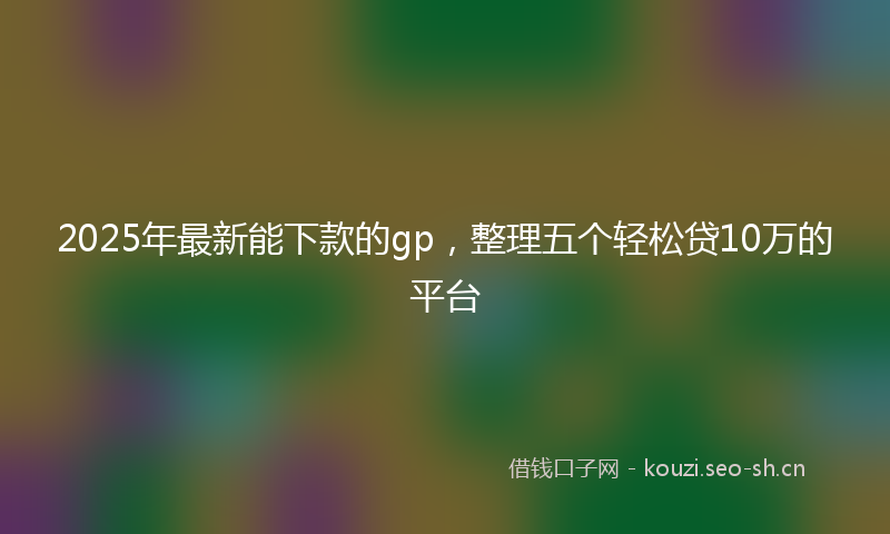 2025年最新能下款的gp，整理五个轻松贷10万的平台