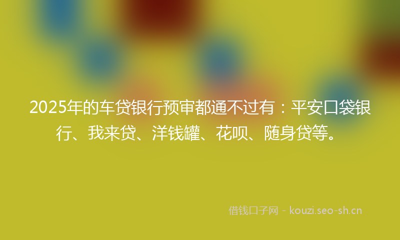 2025年的车贷银行预审都通不过有：平安口袋银行、我来贷、洋钱罐、花呗、随身贷等。