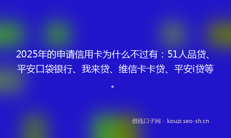 2025年的申请信用卡为什么不过有：51人品贷、平安口袋银行、我来贷、维信卡卡贷、平安i贷等。