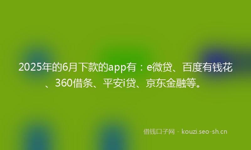2025年的6月下款的app有：e微贷、百度有钱花、360借条、平安i贷、京东金融等。