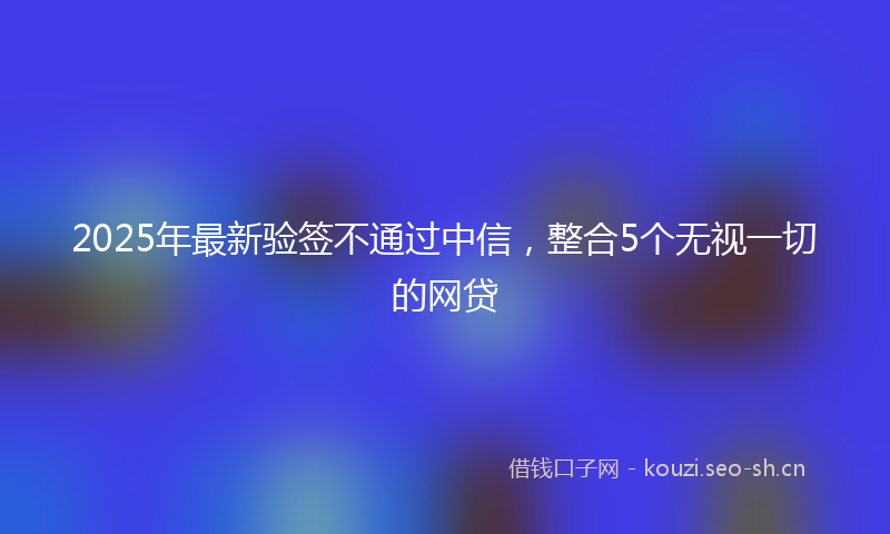 2025年最新验签不通过中信，整合5个无视一切的网贷