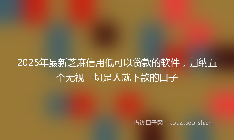 2025年最新芝麻信用低可以贷款的软件，归纳五个无视一切是人就下款的口子