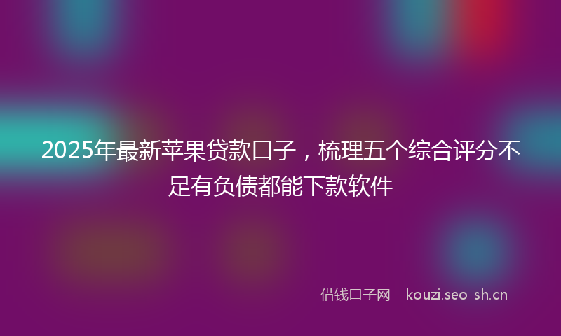 2025年最新苹果贷款口子，梳理五个综合评分不足有负债都能下款软件