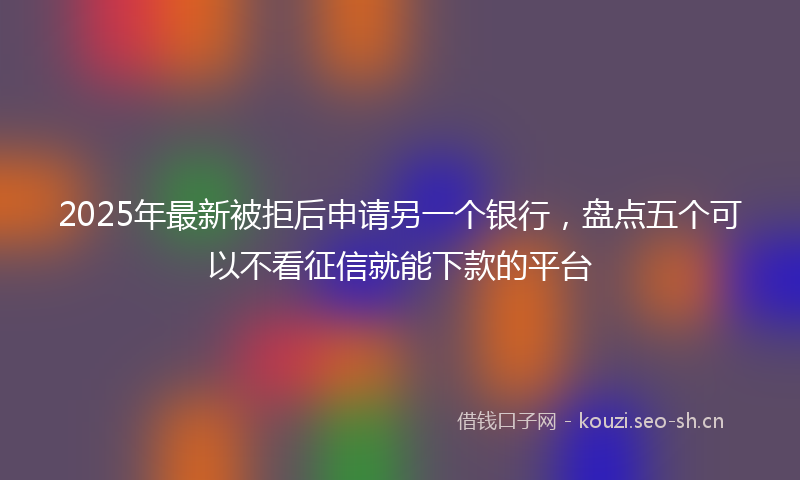 2025年最新被拒后申请另一个银行，盘点五个可以不看征信就能下款的平台